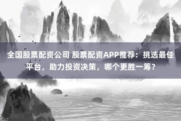 全国股票配资公司 股票配资APP推荐：挑选最佳平台，助力投资决策，哪个更胜一筹？