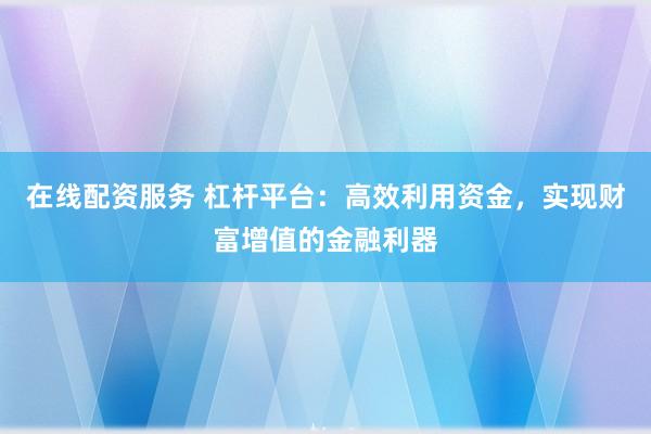 在线配资服务 杠杆平台：高效利用资金，实现财富增值的金融利器