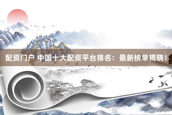 配资门户 中国十大配资平台排名：最新榜单揭晓！