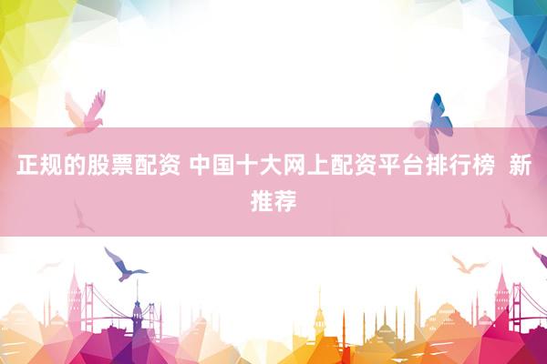 正规的股票配资 中国十大网上配资平台排行榜  新推荐