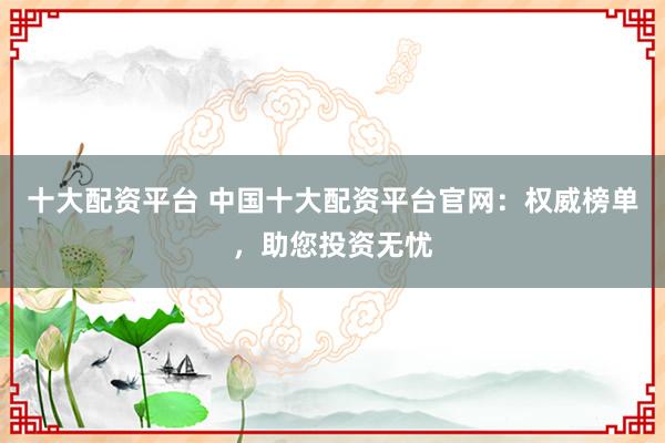十大配资平台 中国十大配资平台官网：权威榜单，助您投资无忧