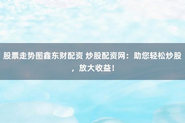 股票走势图鑫东财配资 炒股配资网：助您轻松炒股，放大收益！
