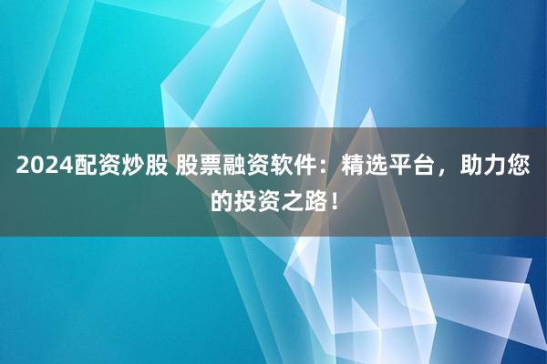 2024配资炒股 股票融资软件：精选平台，助力您的投资之路！