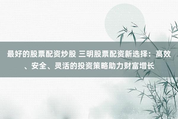 最好的股票配资炒股 三明股票配资新选择：高效、安全、灵活的投资策略助力财富增长