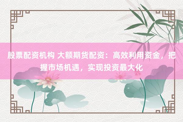 股票配资机构 大额期货配资：高效利用资金，把握市场机遇，实现投资最大化