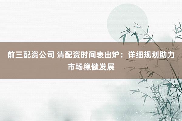 前三配资公司 清配资时间表出炉：详细规划助力市场稳健发展