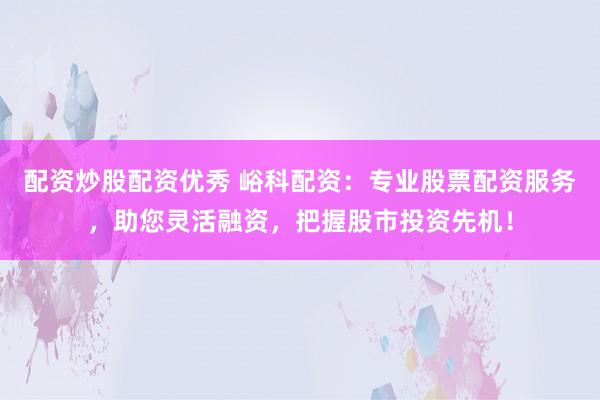 配资炒股配资优秀 峪科配资：专业股票配资服务，助您灵活融资，把握股市投资先机！