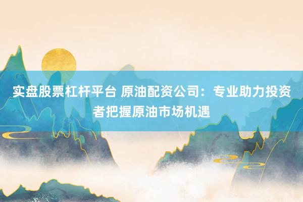 实盘股票杠杆平台 原油配资公司：专业助力投资者把握原油市场机遇