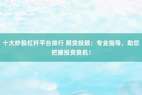 十大炒股杠杆平台排行 期货投顾：专业指导，助您把握投资良机！