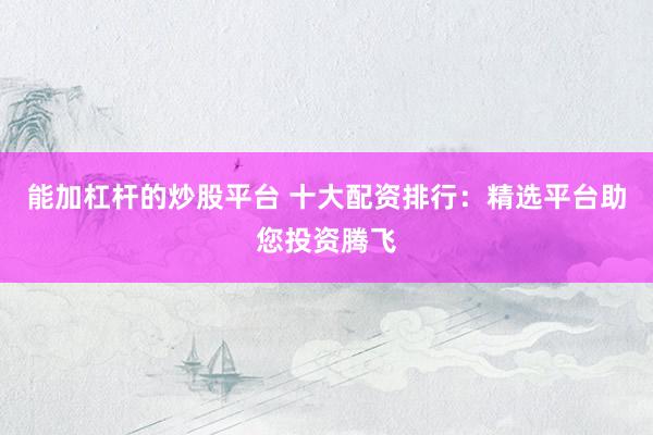 能加杠杆的炒股平台 十大配资排行：精选平台助您投资腾飞