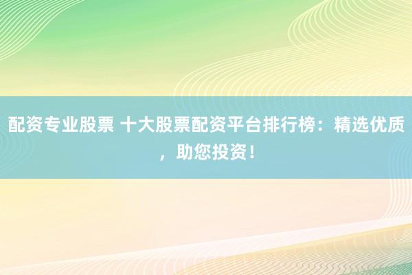 配资专业股票 十大股票配资平台排行榜：精选优质，助您投资！