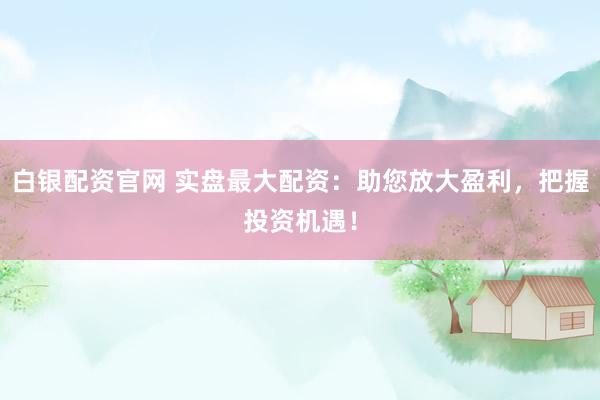 白银配资官网 实盘最大配资：助您放大盈利，把握投资机遇！