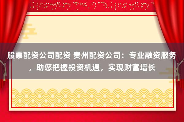 股票配资公司配资 贵州配资公司：专业融资服务，助您把握投资机遇，实现财富增长