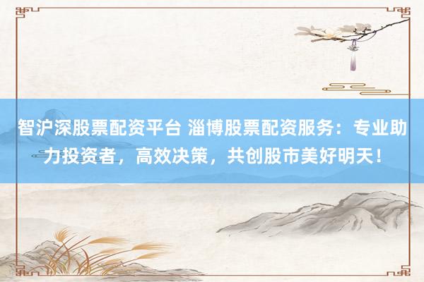 智沪深股票配资平台 淄博股票配资服务：专业助力投资者，高效决策，共创股市美好明天！