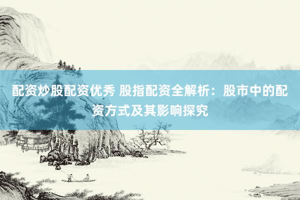配资炒股配资优秀 股指配资全解析：股市中的配资方式及其影响探究