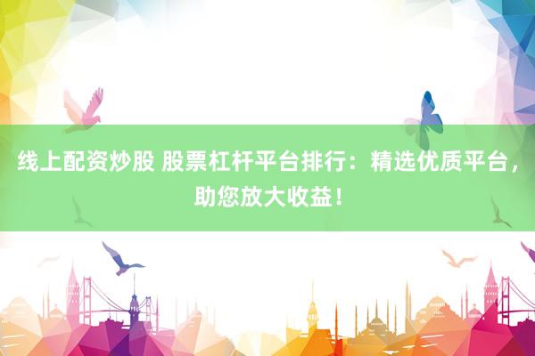 线上配资炒股 股票杠杆平台排行：精选优质平台，助您放大收益！