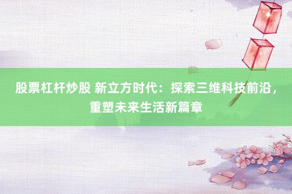 股票杠杆炒股 新立方时代：探索三维科技前沿，重塑未来生活新篇章