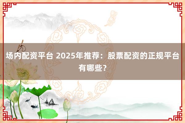 场内配资平台 2025年推荐：股票配资的正规平台有哪些？