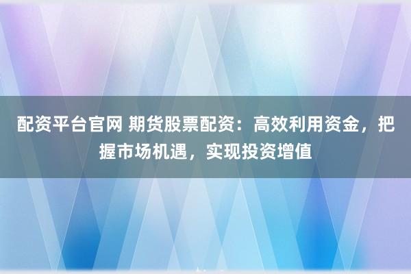 配资平台官网 期货股票配资：高效利用资金，把握市场机遇，实现投资增值