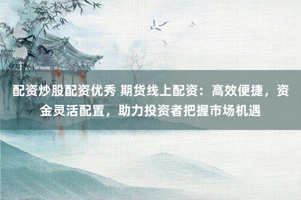配资炒股配资优秀 期货线上配资：高效便捷，资金灵活配置，助力投资者把握市场机遇