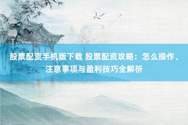 股票配资手机版下载 股票配资攻略：怎么操作、注意事项与盈利技巧全解析