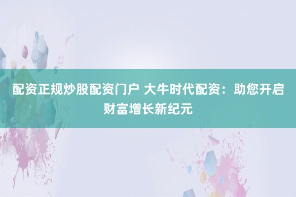 配资正规炒股配资门户 大牛时代配资：助您开启财富增长新纪元