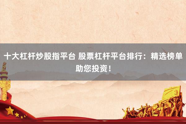 十大杠杆炒股指平台 股票杠杆平台排行：精选榜单助您投资！