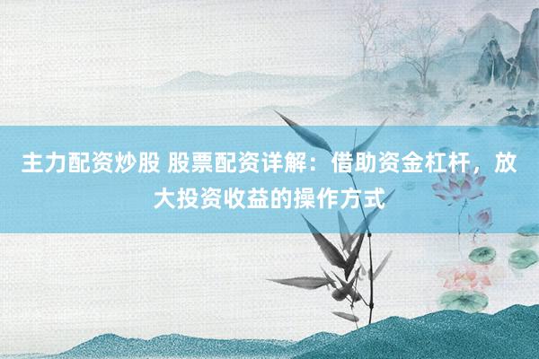主力配资炒股 股票配资详解：借助资金杠杆，放大投资收益的操作方式