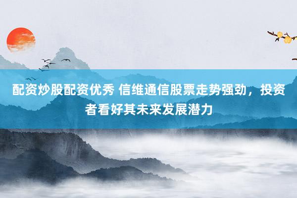 配资炒股配资优秀 信维通信股票走势强劲，投资者看好其未来发展潜力