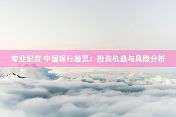 专业配资 中国银行股票：投资机遇与风险分析