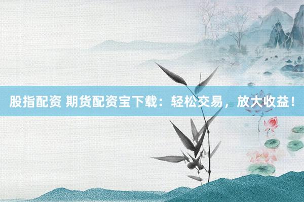 股指配资 期货配资宝下载：轻松交易，放大收益！