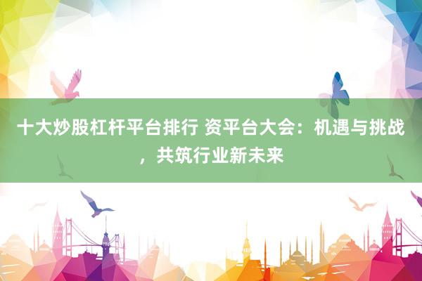 十大炒股杠杆平台排行 资平台大会：机遇与挑战，共筑行业新未来