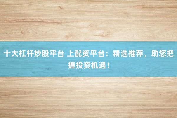十大杠杆炒股平台 上配资平台：精选推荐，助您把握投资机遇！