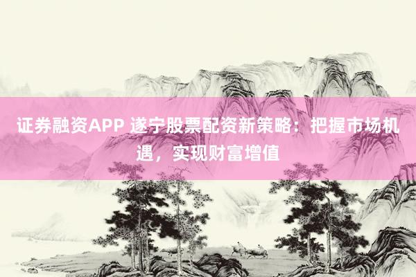证券融资APP 遂宁股票配资新策略：把握市场机遇，实现财富增值
