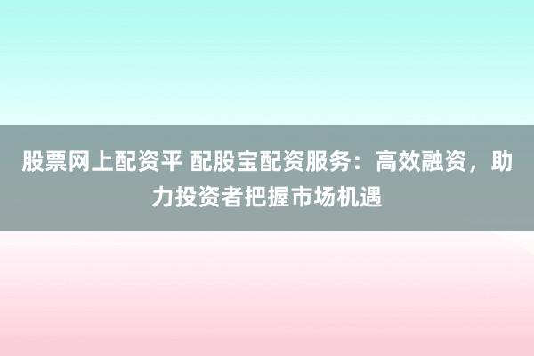 股票网上配资平 配股宝配资服务：高效融资，助力投资者把握市场机遇