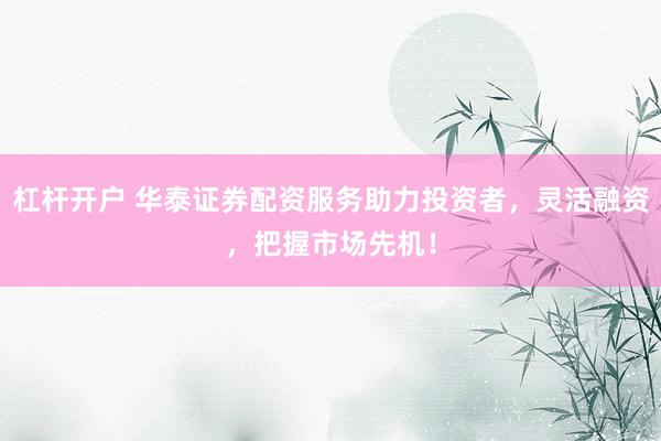 杠杆开户 华泰证券配资服务助力投资者，灵活融资，把握市场先机！