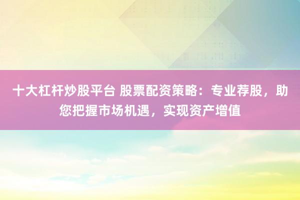 十大杠杆炒股平台 股票配资策略：专业荐股，助您把握市场机遇，实现资产增值