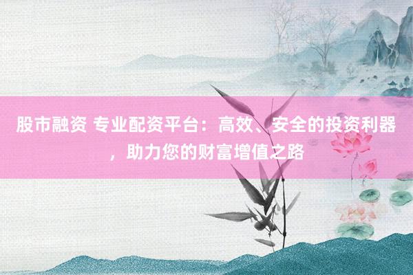 股市融资 专业配资平台：高效、安全的投资利器，助力您的财富增值之路