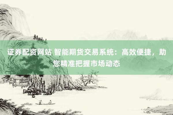 证券配资网站 智能期货交易系统：高效便捷，助您精准把握市场动态
