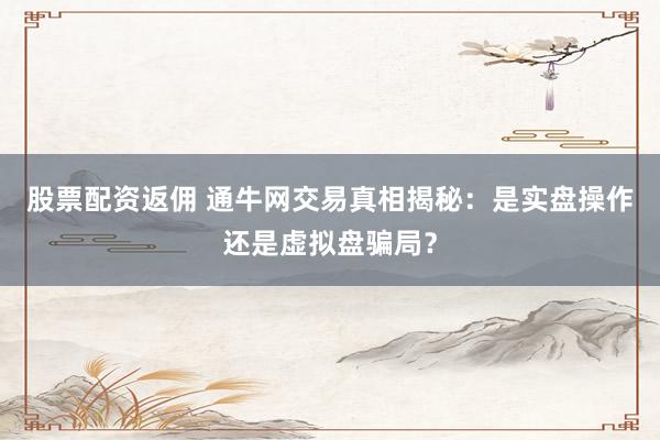 股票配资返佣 通牛网交易真相揭秘：是实盘操作还是虚拟盘骗局？