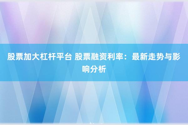 股票加大杠杆平台 股票融资利率：最新走势与影响分析