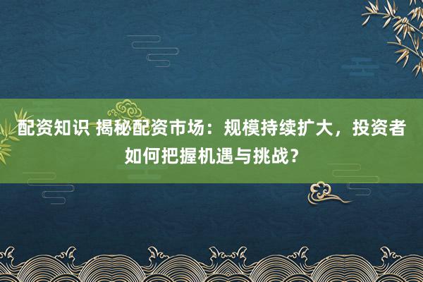 配资知识 揭秘配资市场：规模持续扩大，投资者如何把握机遇与挑战？