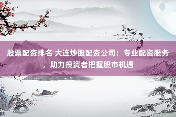 股票配资排名 大连炒股配资公司：专业配资服务，助力投资者把握股市机遇