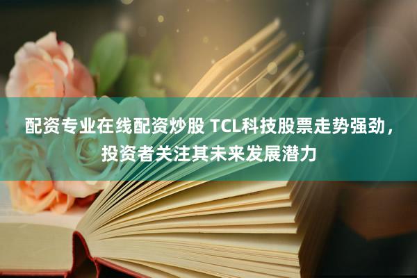 配资专业在线配资炒股 TCL科技股票走势强劲，投资者关注其未来发展潜力
