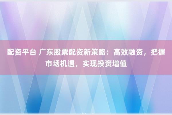 配资平台 广东股票配资新策略：高效融资，把握市场机遇，实现投资增值