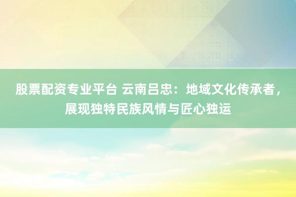 股票配资专业平台 云南吕忠：地域文化传承者，展现独特民族风情与匠心独运