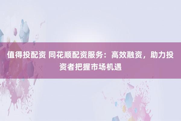 值得投配资 同花顺配资服务：高效融资，助力投资者把握市场机遇