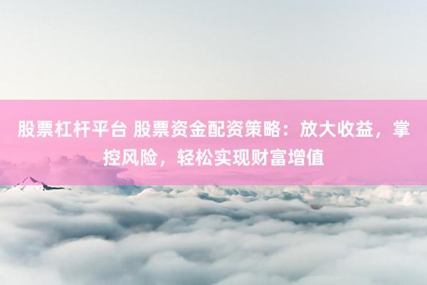 股票杠杆平台 股票资金配资策略：放大收益，掌控风险，轻松实现财富增值