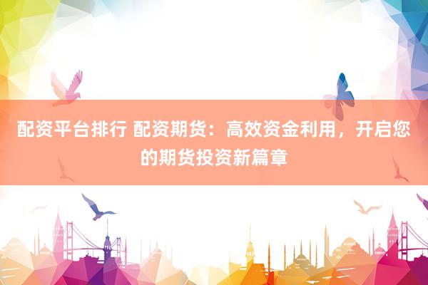 配资平台排行 配资期货：高效资金利用，开启您的期货投资新篇章