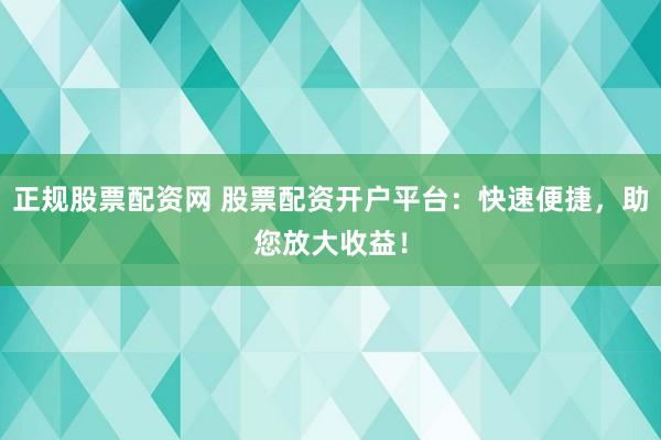 正规股票配资网 股票配资开户平台：快速便捷，助您放大收益！